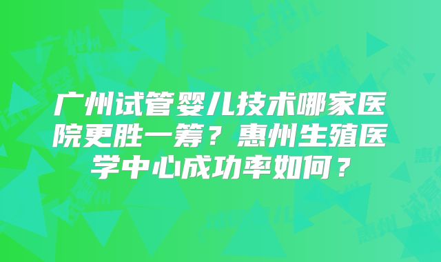 广州试管婴儿技术哪家医院更胜一筹？惠州生殖医学中心成功率如何？