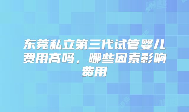 东莞私立第三代试管婴儿费用高吗，哪些因素影响费用