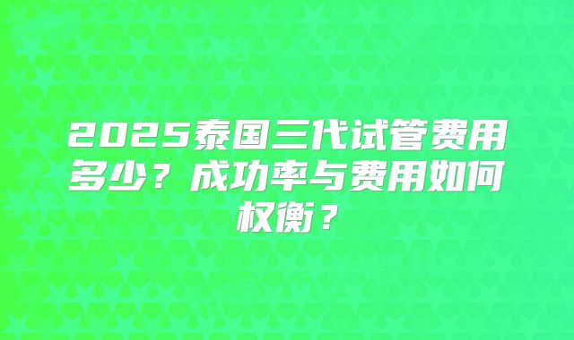2025泰国三代试管费用多少？成功率与费用如何权衡？