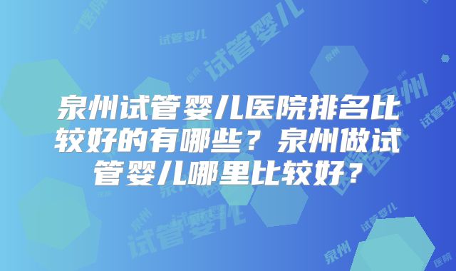 泉州试管婴儿医院排名比较好的有哪些？泉州做试管婴儿哪里比较好？
