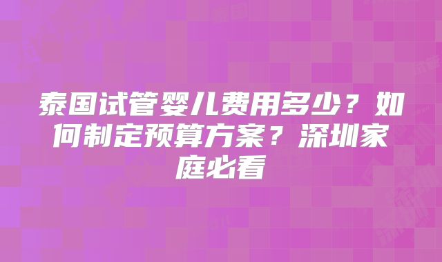 泰国试管婴儿费用多少？如何制定预算方案？深圳家庭必看