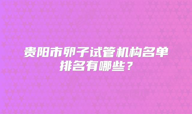贵阳市卵子试管机构名单排名有哪些？