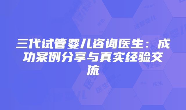 三代试管婴儿咨询医生:成功案例分享与真实经验交流