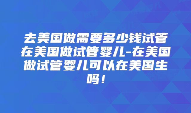 去美国做需要多少钱试管在美国做试管婴儿-在美国做试管婴儿可以在美国生吗!