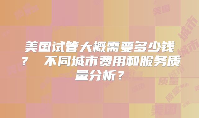 美国试管大概需要多少钱？ 不同城市费用和服务质量分析？
