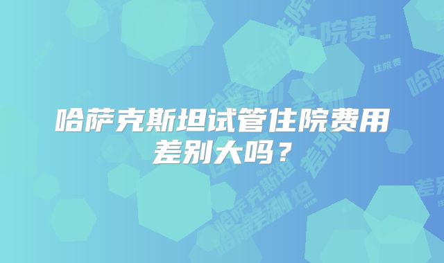 哈萨克斯坦试管住院费用差别大吗？