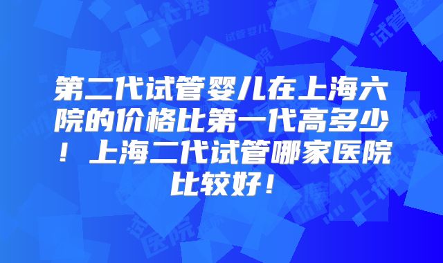 第二代试管婴儿在上海六院的价格比第一代高多少！上海二代试管哪家医院比较好！