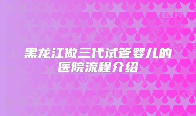 黑龙江做三代试管婴儿的医院流程介绍