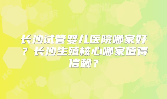 长沙试管婴儿医院哪家好？长沙生殖核心哪家值得信赖？