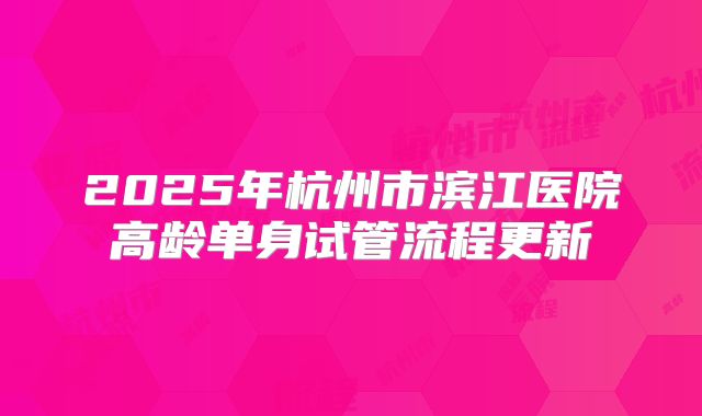 2025年杭州市滨江医院高龄单身试管流程更新