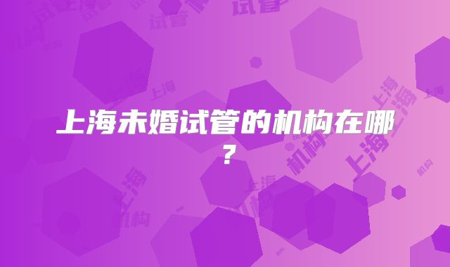 上海未婚试管的机构在哪？