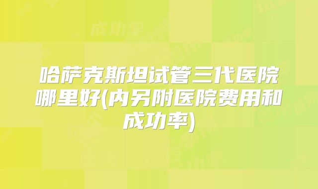 哈萨克斯坦试管三代医院哪里好(内另附医院费用和成功率)