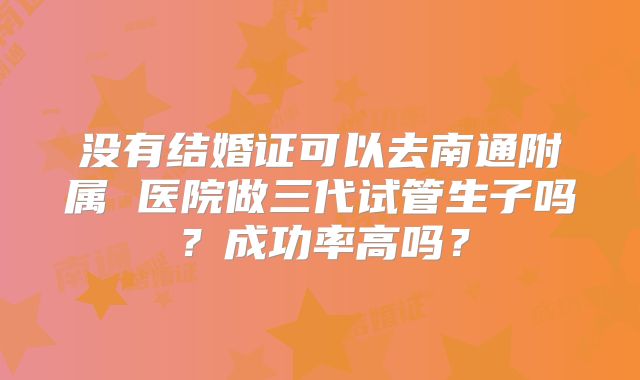 没有结婚证可以去南通附属 医院做三代试管生子吗？成功率高吗？