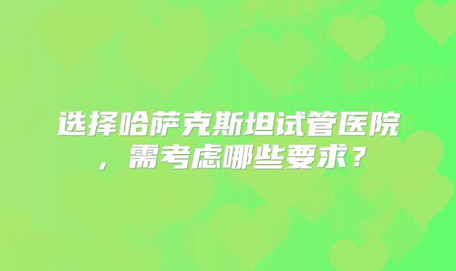 选择哈萨克斯坦试管医院，需考虑哪些要求？