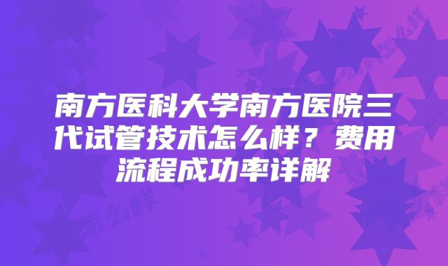 南方医科大学南方医院三代试管技术怎么样？费用流程成功率详解