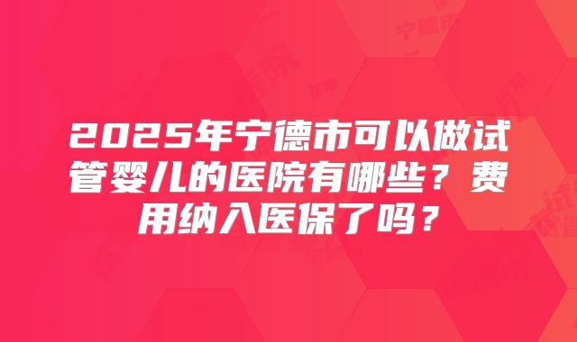 2025年宁德市可以做试管婴儿的医院有哪些？费用纳入医保了吗？
