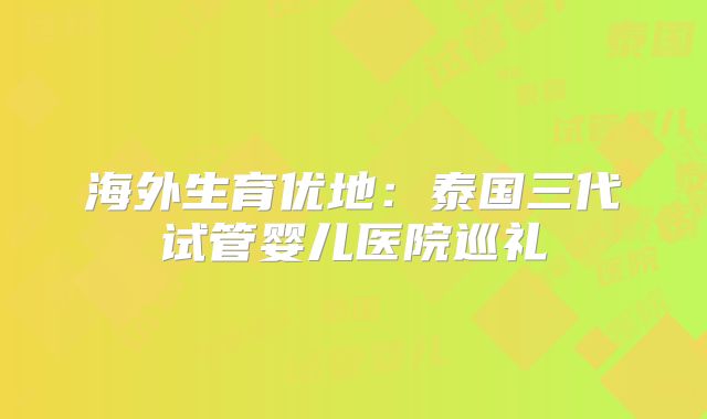 海外生育优地：泰国三代试管婴儿医院巡礼