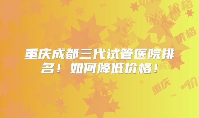重庆成都三代试管医院排名！如何降低价格！