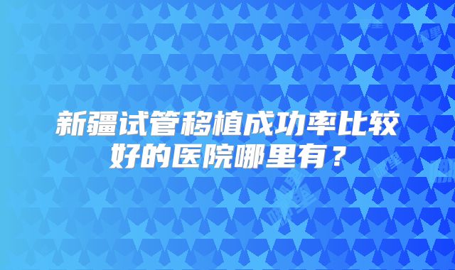 新疆试管移植成功率比较好的医院哪里有?