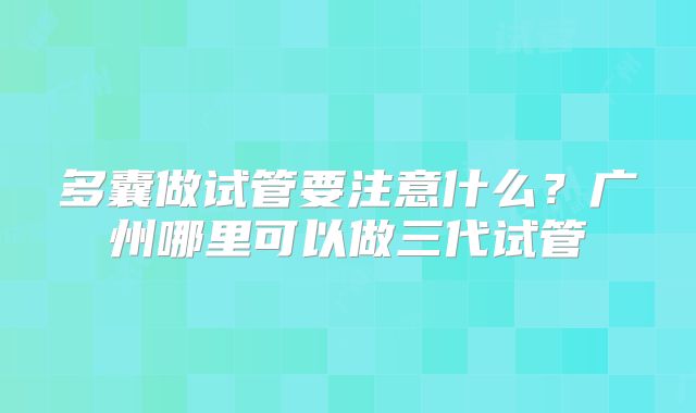 多囊做试管要注意什么?广州哪里可以做三代试管