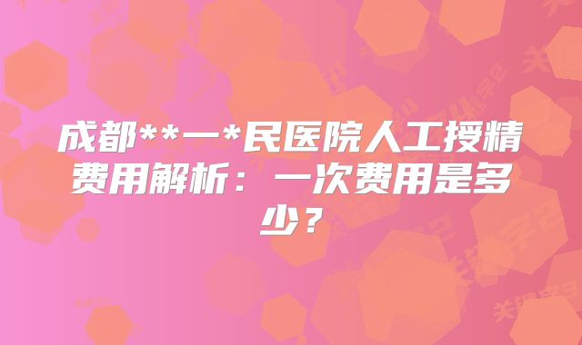 成都**一*民医院人工授精费用解析：一次费用是多少？