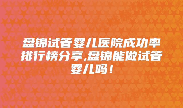 盘锦试管婴儿医院成功率排行榜分享,盘锦能做试管婴儿吗！