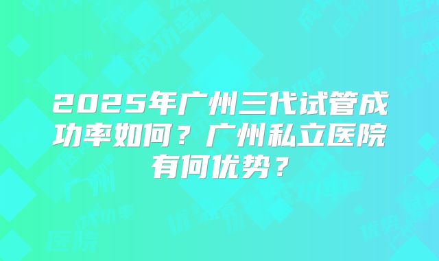 2025年广州三代试管成功率如何？广州私立医院有何优势？
