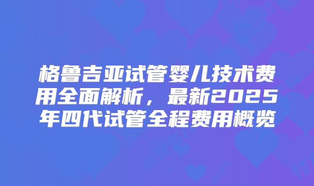 格鲁吉亚试管婴儿技术费用全面解析，最新2025年四代试管全程费用概览