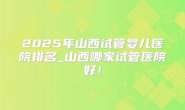 2025年山西试管婴儿医院排名_山西哪家试管医院好!