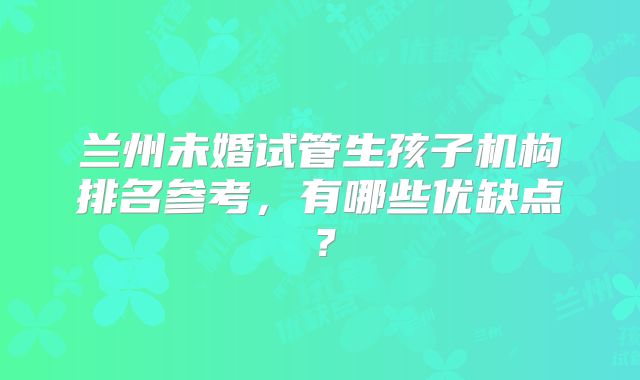 兰州未婚试管生孩子机构排名参考,有哪些优缺点?