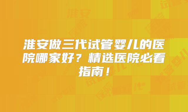 淮安做三代试管婴儿的医院哪家好？精选医院必看指南！