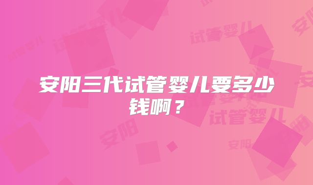安阳三代试管婴儿要多少钱啊？