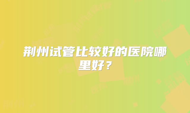 荆州试管比较好的医院哪里好？