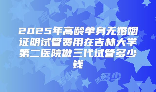 2025年高龄单身无婚姻证明试管费用在吉林大学第二医院做三代试管多少钱