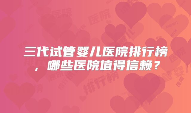 三代试管婴儿医院排行榜，哪些医院值得信赖？