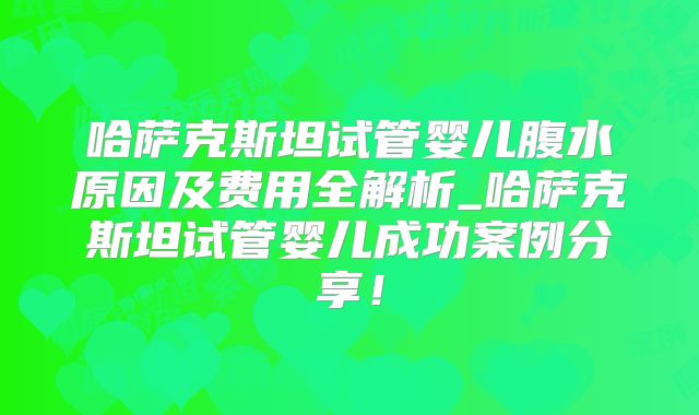 哈萨克斯坦试管婴儿腹水原因及费用全解析_哈萨克斯坦试管婴儿成功案例分享！