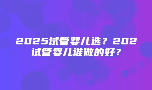 2025试管婴儿选？202试管婴儿谁做的好？