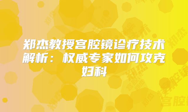 郑杰教授宫腔镜诊疗技术解析：权威专家如何攻克妇科