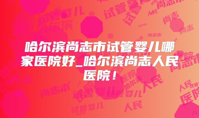 哈尔滨尚志市试管婴儿哪家医院好_哈尔滨尚志人民医院！