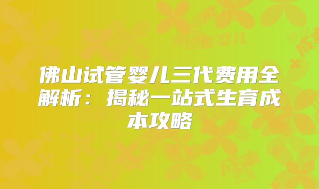佛山试管婴儿三代费用全解析:揭秘一站式生育成本攻略
