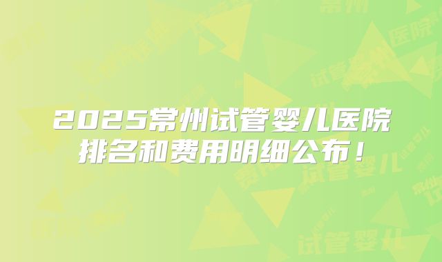 2025常州试管婴儿医院排名和费用明细公布！
