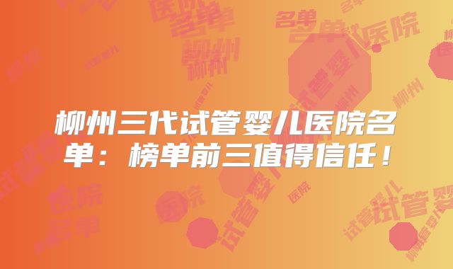 柳州三代试管婴儿医院名单：榜单前三值得信任！