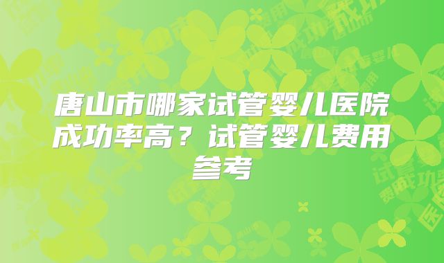 唐山市哪家试管婴儿医院成功率高？试管婴儿费用参考