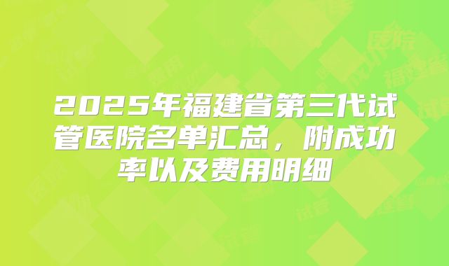 2025年福建省第三代试管医院名单汇总，附成功率以及费用明细