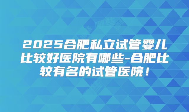 2025合肥私立试管婴儿比较好医院有哪些-合肥比较有名的试管医院！