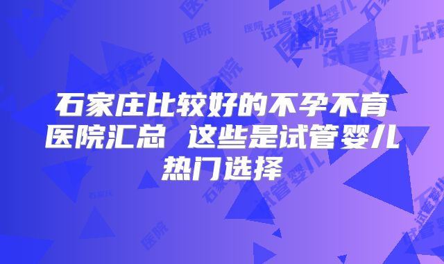 石家庄比较好的不孕不育医院汇总 这些是试管婴儿热门选择