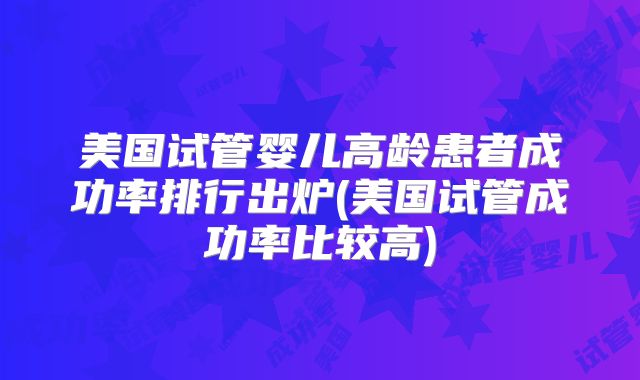 美国试管婴儿高龄患者成功率排行出炉(美国试管成功率比较高)