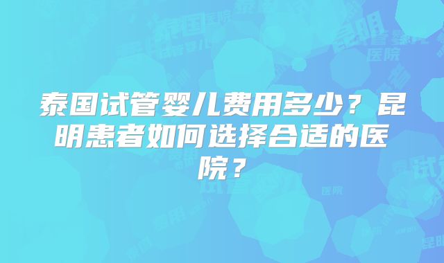 泰国试管婴儿费用多少？昆明患者如何选择合适的医院？