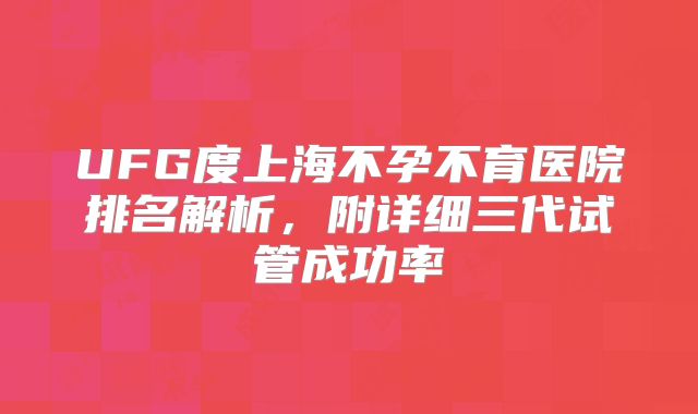 UFG度上海不孕不育医院排名解析，附详细三代试管成功率