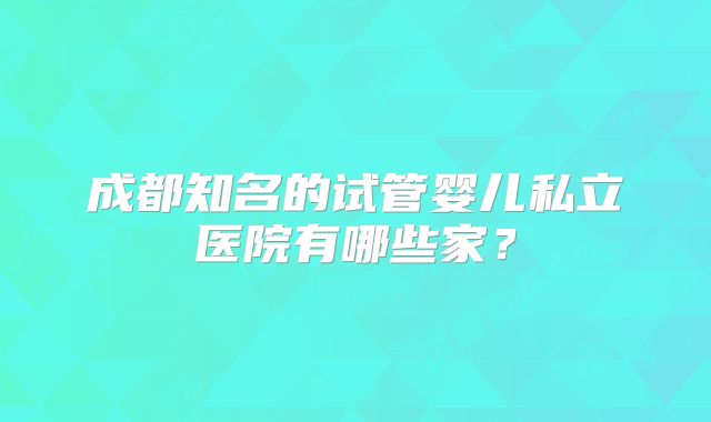 成都知名的试管婴儿私立医院有哪些家?